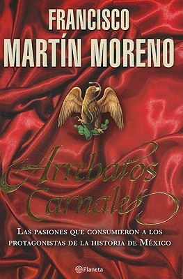 Arrebatos Carnales: Las Pasiones Que Consumieron A los Protagonistas de la Historia de México (2010) by Francisco Martín Moreno