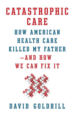 Catastrophic Care: How American Health Care Killed My Father—and How We Can Fix It (2013) by David Goldhill