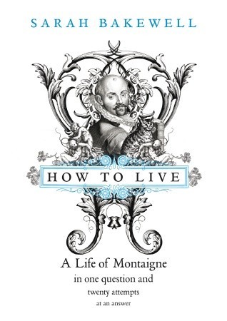 How to Live: A Life of Montaigne in One Question and Twenty Attempts at An Answer (2010) by Sarah Bakewell