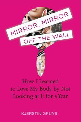 Mirror, Mirror Off the Wall: How I Learned to Love My Body by Not Looking at It for a Year (2013) by Kjerstin Gruys