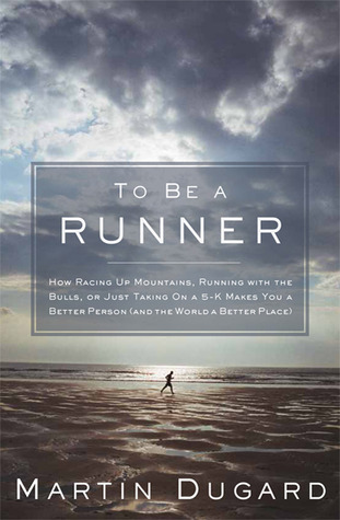 To Be a Runner: How Racing Up Mountains, Running with the Bulls, or Just Taking On a 5-K Makes You a Better Person (and the World a Better Place) (2011) by Martin Dugard